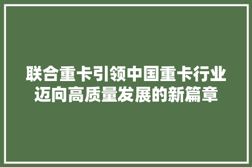 联合重卡引领中国重卡行业迈向高质量发展的新篇章