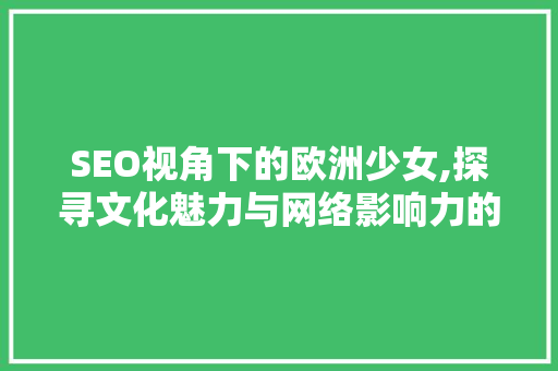 SEO视角下的欧洲少女,探寻文化魅力与网络影响力的完美融合