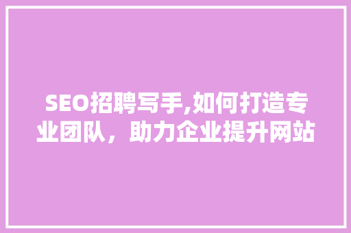 SEO招聘写手,如何打造专业团队，助力企业提升网站排名