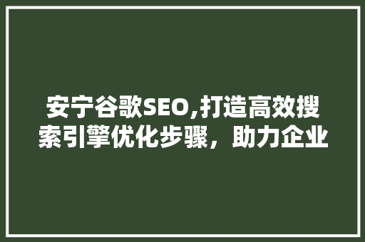 安宁谷歌SEO,打造高效搜索引擎优化步骤，助力企业腾飞