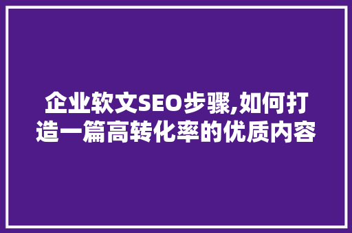 企业软文SEO步骤,如何打造一篇高转化率的优质内容
