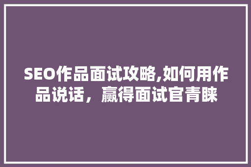 SEO作品面试攻略,如何用作品说话，赢得面试官青睐