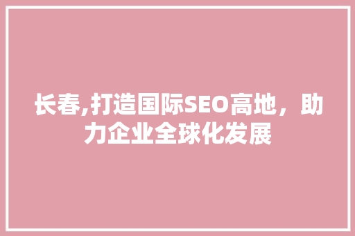 长春,打造国际SEO高地，助力企业全球化发展