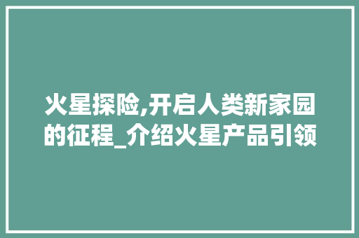 火星探险,开启人类新家园的征程_介绍火星产品引领的太空探索新篇章