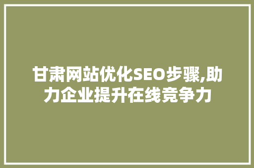甘肃网站优化SEO步骤,助力企业提升在线竞争力