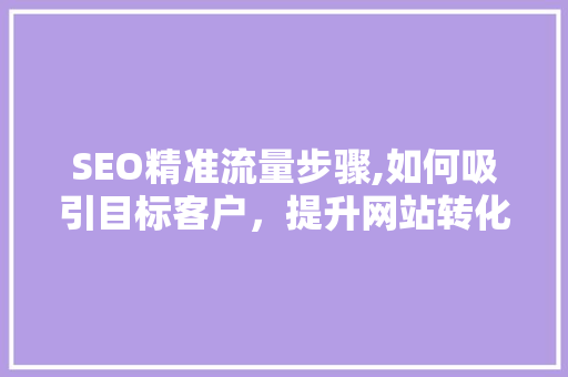 SEO精准流量步骤,如何吸引目标客户，提升网站转化率