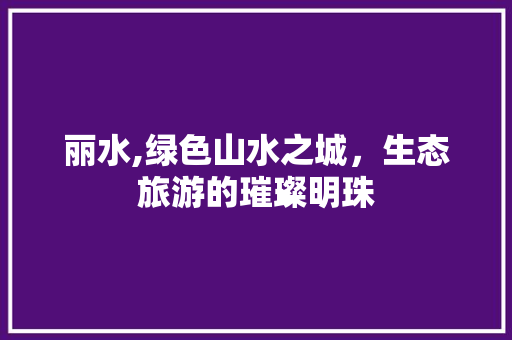 丽水,绿色山水之城，生态旅游的璀璨明珠