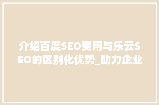 介绍百度SEO费用与乐云SEO的区别化优势_助力企业高效提升搜索引擎排名