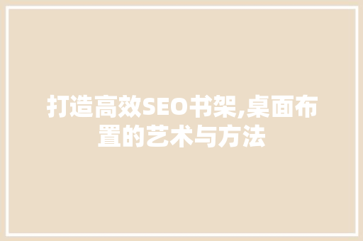 打造高效SEO书架,桌面布置的艺术与方法