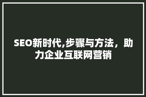 SEO新时代,步骤与方法，助力企业互联网营销