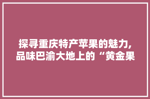 探寻重庆特产苹果的魅力,品味巴渝大地上的“黄金果”