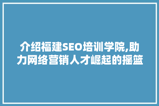 介绍福建SEO培训学院,助力网络营销人才崛起的摇篮