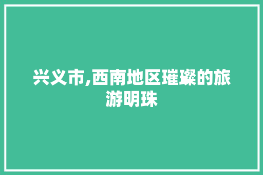 兴义市,西南地区璀璨的旅游明珠