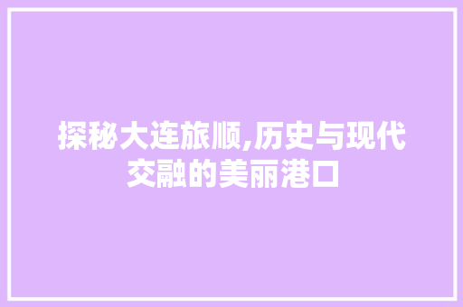 探秘大连旅顺,历史与现代交融的美丽港口