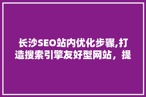 长沙SEO站内优化步骤,打造搜索引擎友好型网站，提升企业竞争力