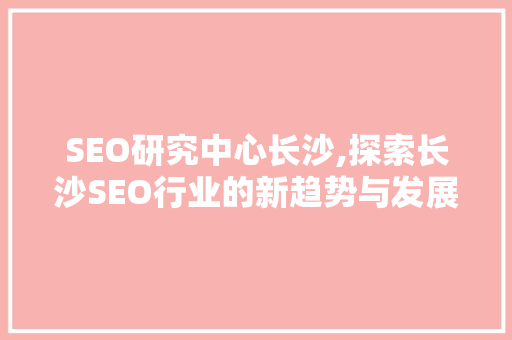 SEO研究中心长沙,探索长沙SEO行业的新趋势与发展前景