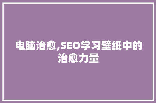 电脑治愈,SEO学习壁纸中的治愈力量