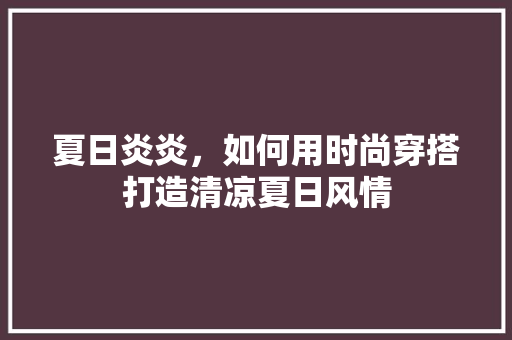 夏日炎炎，如何用时尚穿搭打造清凉夏日风情