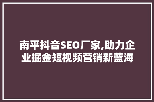 南平抖音SEO厂家,助力企业掘金短视频营销新蓝海