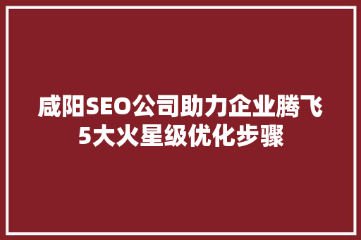 咸阳SEO公司助力企业腾飞5大火星级优化步骤