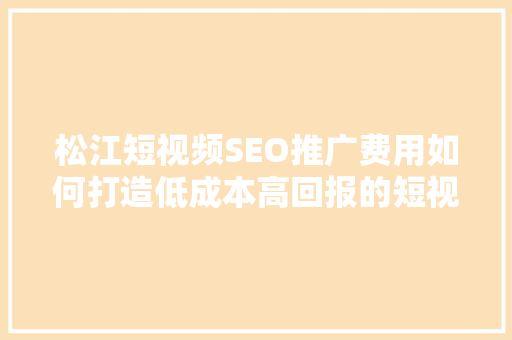 松江短视频SEO推广费用如何打造低成本高回报的短视频营销步骤