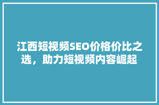 江西短视频SEO价格价比之选，助力短视频内容崛起