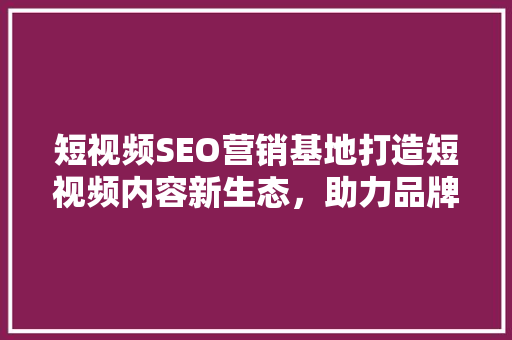 短视频SEO营销基地打造短视频内容新生态，助力品牌崛起