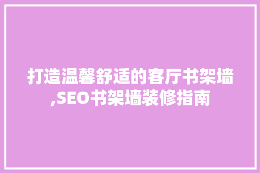 打造温馨舒适的客厅书架墙,SEO书架墙装修指南