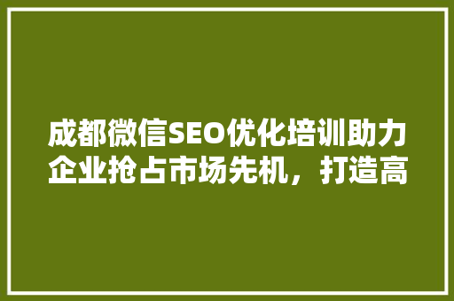 成都微信SEO优化培训助力企业抢占市场先机，打造高效营销步骤