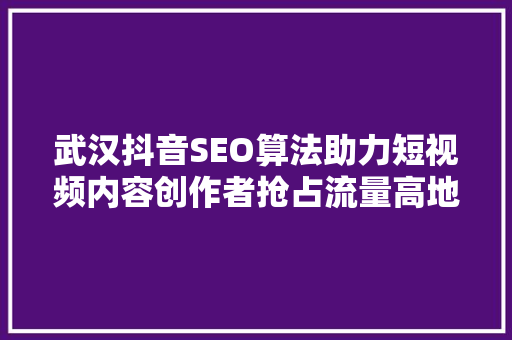 武汉抖音SEO算法助力短视频内容创作者抢占流量高地
