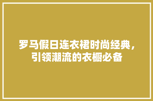 罗马假日连衣裙时尚经典，引领潮流的衣橱必备