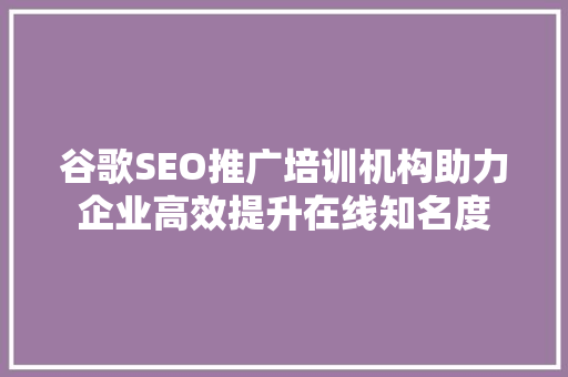 谷歌SEO推广培训机构助力企业高效提升在线知名度