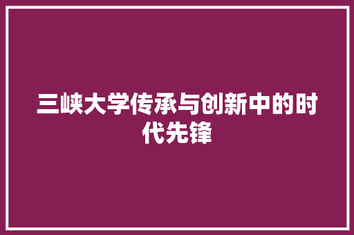 三峡大学传承与创新中的时代先锋