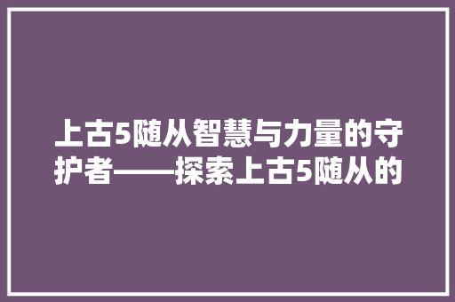 上古5随从智慧与力量的守护者——探索上古5随从的奥秘