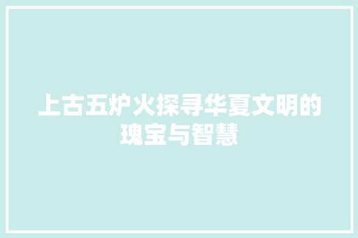 上古五炉火探寻华夏文明的瑰宝与智慧