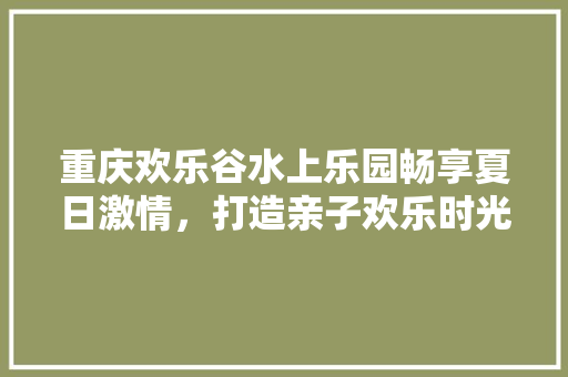重庆欢乐谷水上乐园畅享夏日激情，打造亲子欢乐时光