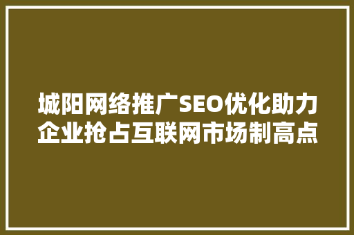 城阳网络推广SEO优化助力企业抢占互联网市场制高点