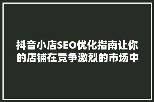 抖音小店SEO优化指南让你的店铺在竞争激烈的市场中脱颖而出