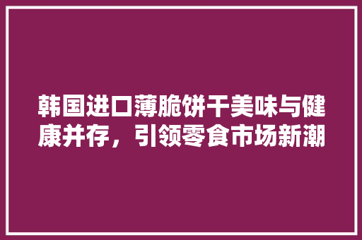 韩国进口薄脆饼干美味与健康并存，引领零食市场新潮流