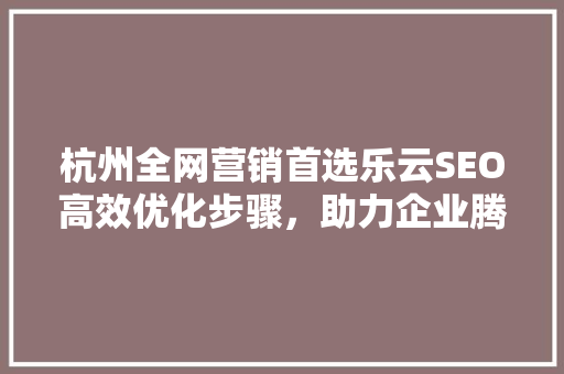 杭州全网营销首选乐云SEO高效优化步骤，助力企业腾飞