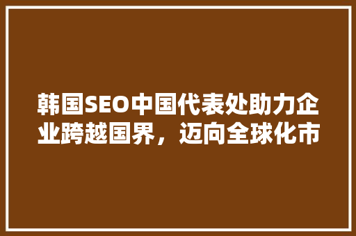 韩国SEO中国代表处助力企业跨越国界，迈向全球化市场  第1张