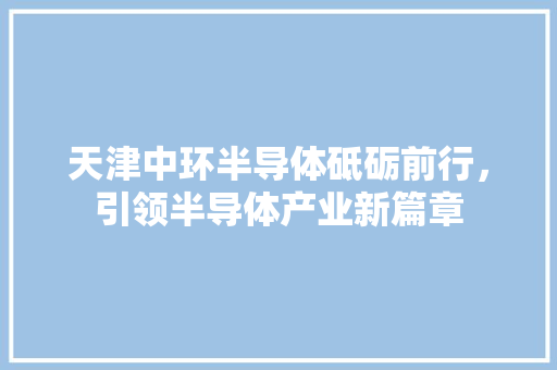 天津中环半导体砥砺前行，引领半导体产业新篇章