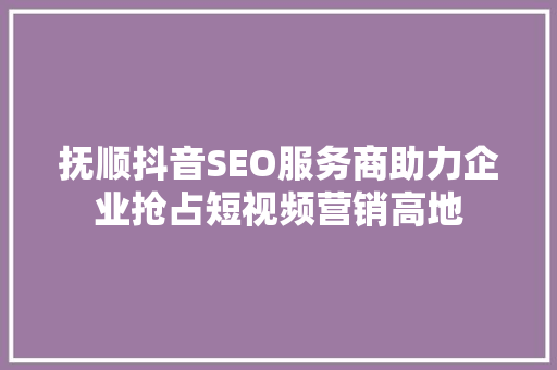 抚顺抖音SEO服务商助力企业抢占短视频营销高地