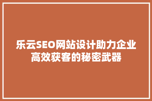 乐云SEO网站设计助力企业高效获客的秘密武器