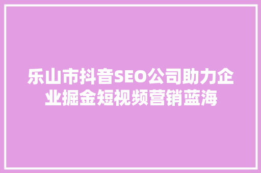 乐山市抖音SEO公司助力企业掘金短视频营销蓝海