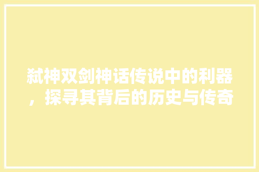 弑神双剑神话传说中的利器，探寻其背后的历史与传奇
