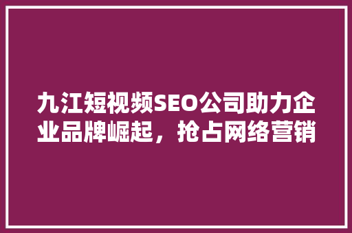 九江短视频SEO公司助力企业品牌崛起，抢占网络营销新风口