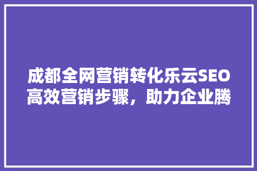 成都全网营销转化乐云SEO高效营销步骤，助力企业腾飞