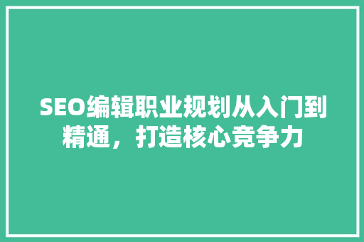 SEO编辑职业规划从入门到精通，打造核心竞争力