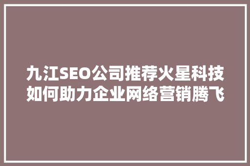 九江SEO公司推荐火星科技如何助力企业网络营销腾飞
